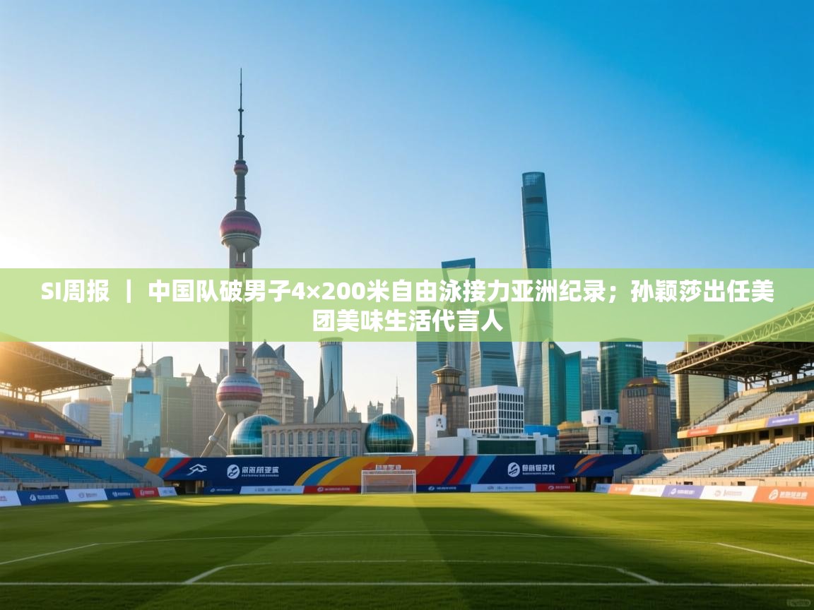 SI周报 ｜ 中国队破男子4×200米自由泳接力亚洲纪录；孙颖莎出任美团美味生活代言人