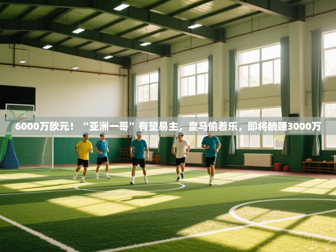 6000万欧元！“亚洲一哥”有望易主，皇马偷着乐，即将躺赚3000万