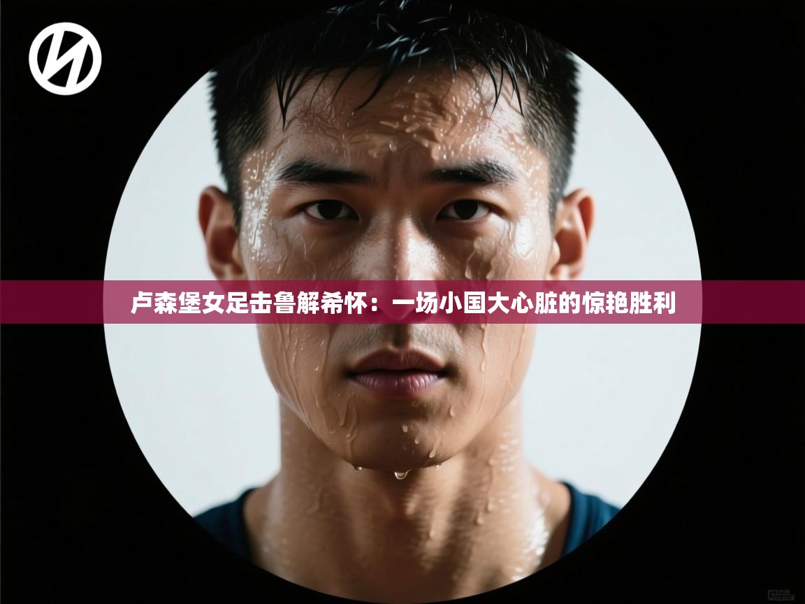 卢森堡女足击鲁解希怀：一场小国大心脏的惊艳胜利