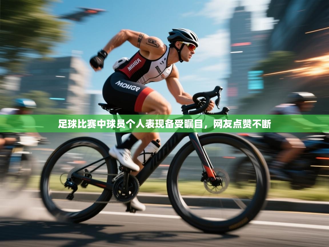 足球比赛中球员个人表现备受瞩目，网友点赞不断